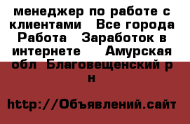 менеджер по работе с клиентами - Все города Работа » Заработок в интернете   . Амурская обл.,Благовещенский р-н